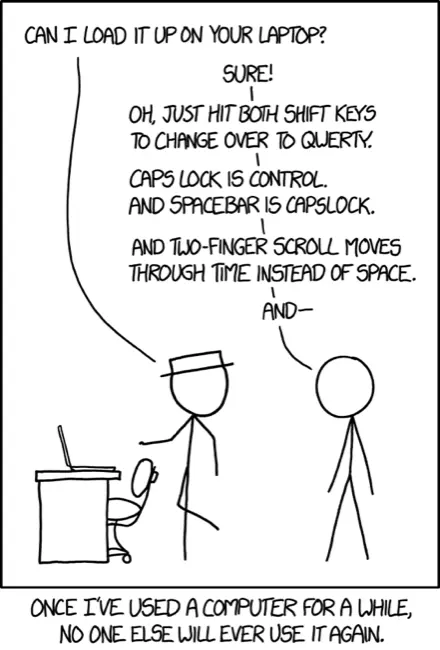 XKCD comic #1806
&10;
&10;Hat: Can I load it up on your laptop?
&10;
&10;Other: Sure!
&10;
&10;Oh, just hit both shift keys to change over to qwerty
&10;
&10;Capslock is Control.
&10;And Spacebar is Capslock.
&10;
&10;And two-finger scroll moves through time instead of space.
&10;
&10;And ---