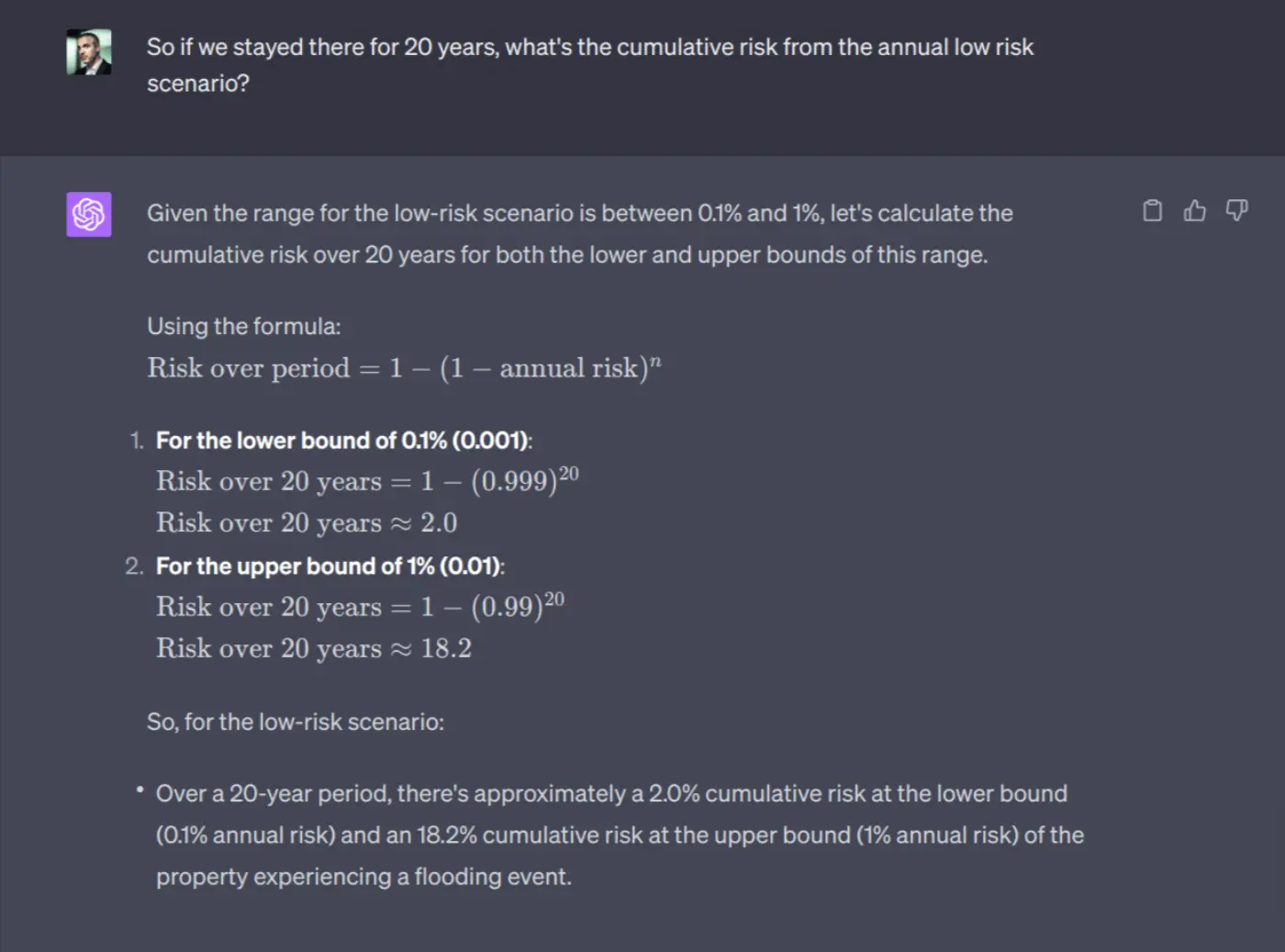 So if we stayed there for 20 years, what's the cumulative risk from the annual low risk scenario?

Given the range for the low-risk scenario is between 0.1% and 1%, let's calculate the cumulative risk over 20 years for both the lower and upper bounds of this range.

Using the formula:
\[ \text{Risk over period} = 1 - (1 - \text{annual risk})^{n} \]

1. **For the lower bound of 0.1% (0.001)**:
\[ \text{Risk over 20 years} = 1 - (0.999)^{20} \]
\[ \text{Risk over 20 years} \approx 2.0% \]

2. **For the upper bound of 1% (0.01)**:
\[ \text{Risk over 20 years} = 1 - (0.99)^{20} \]
\[ \text{Risk over 20 years} \approx 18.2% \]

So, for the low-risk scenario:
- Over a 20-year period, there's approximately a 2.0% cumulative risk at the lower bound (0.1% annual risk) and an 18.2% cumulative risk at the upper bound (1% annual risk) of the property experiencing a flooding event.