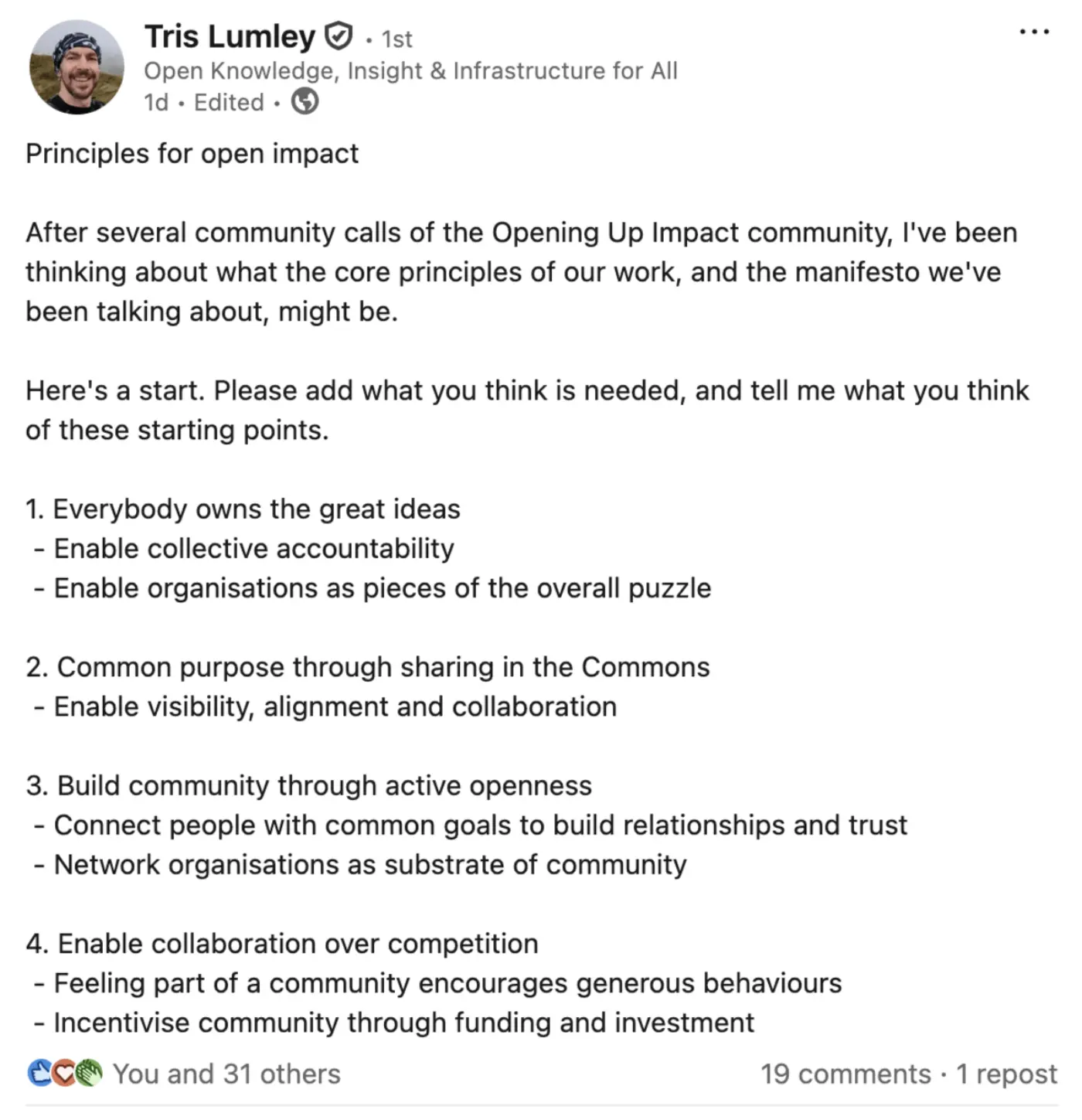 Principles for open impact

After several community calls of the Opening Up Impact community, I've been thinking about what the core principles of our work, and the manifesto we've been talking about, might be. 

Here's a start. Please add what you think is needed, and tell me what you think of these starting points. 

1. Everybody owns the great ideas
 - Enable collective accountability
 - Enable organisations as pieces of the overall puzzle

2. Common purpose through sharing in the Commons
 - Enable visibility, alignment and collaboration

3. Build community through active openness
 - Connect people with common goals to build relationships and trust
 - Network organisations as substrate of community

4. Enable collaboration over competition
 - Feeling part of a community encourages generous behaviours
 - Incentivise community through funding and investment