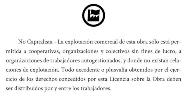 No Capitalista - La explotación comercial de esta obra sólo está permitida a cooperativas, organizaciones y colectivos sin fines de lucro, a organizaciones de trabajadores autogestionados, y donde no existan relaciones de explotación. Todo excedente o plusvalía obtenidos por el ejercicio de los derechos concedidos por esta Licencia sobre la Obra deben ser distribuidos por y entre los trabajadores.