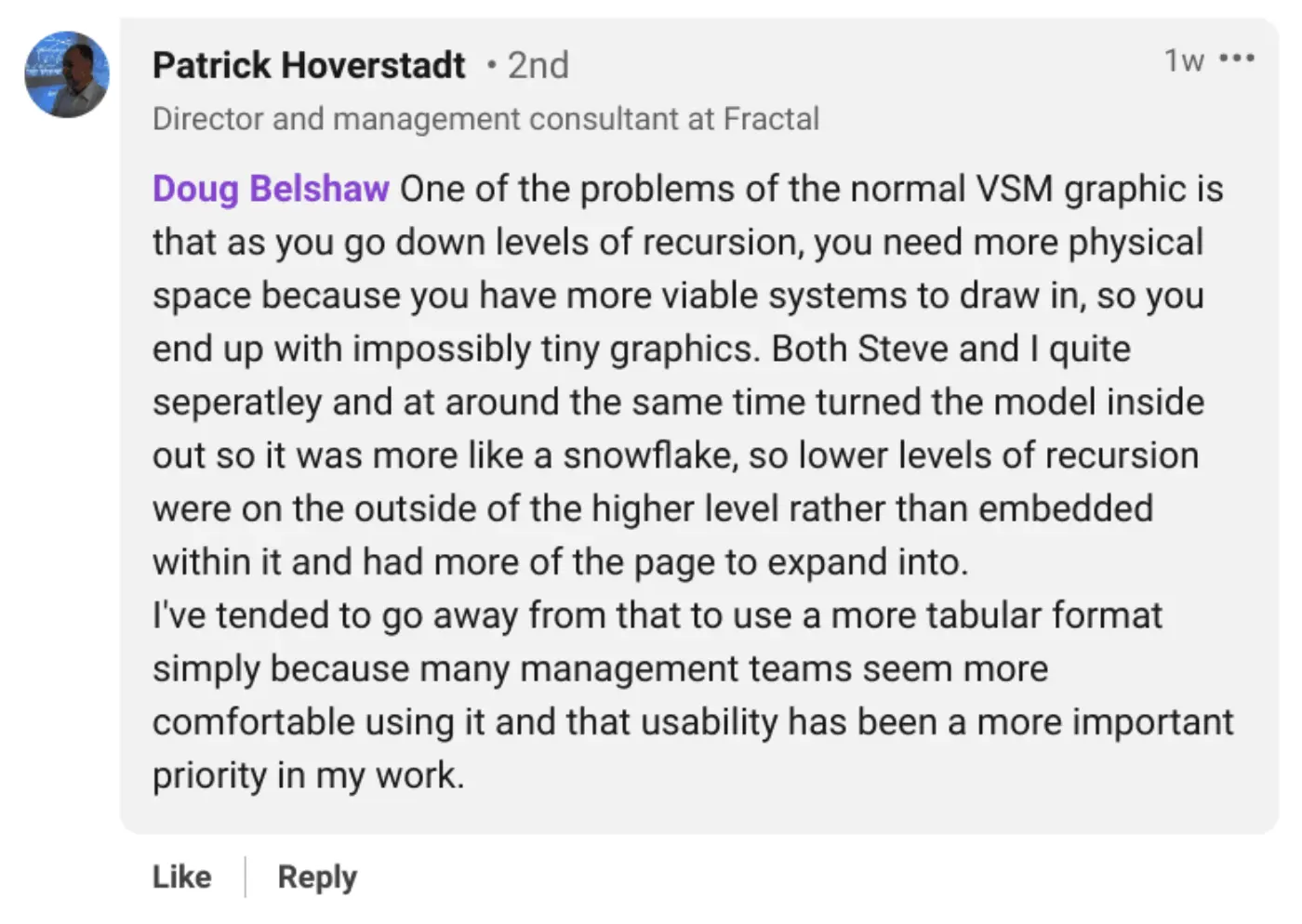 Doug Belshaw One of the problems of the normal VSM graphic is that as you go down levels of recursion, you need more physical space because you have more viable systems to draw in, so you end up with impossibly tiny graphics. Both Steve and I quite seperatley and at around the same time turned the model inside out so it was more like a snowflake, so lower levels of recursion were on the outside of the higher level rather than embedded within it and had more of the page to expand into. 
I've tended to go away from that to use a more tabular format simply because many management teams seem more comfortable using it and that usability has been a more important priority in my work. 