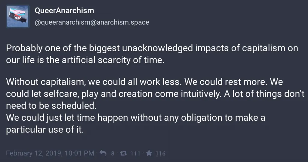 Probably one of the biggest unacknowledged impacts of capitalism on our life is the artificial scarcity of time.
<p>Without capitalism, we could all work less. We could rest more. We could let selfcare, play and creation come intuitively. A lot of things don’t need to be scheduled.
We could just let time happen without any obligation to make a particular use of it." class="wp-image-3968"/></a></figure></p>
<!-- /wp:image -->
<!-- wp:paragraph -->
<p>When we act as if we're in a rush, things aren't properly scrutinised. Yesterday's news (and opinions, and facts) don't matter. It's all about today. Our politicians have no shame, and ethics are entirely subjective. </p>
<!-- /wp:paragraph -->
<!-- wp:image {